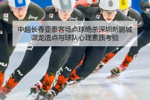 中超长春亚泰客场点球绝杀深圳新鹏城 谭龙造点与球队心理素质考验